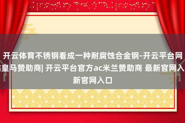 开云体育不锈钢看成一种耐腐蚀合金钢-开云平台网站皇马赞助商| 开云平台官方ac米兰赞助商 最新官网入口