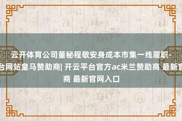 云开体育　　　　公司董秘程敬安身成本市集一线履职-开云平台网站皇马赞助商| 开云平台官方ac米兰赞助商 最新官网入口
