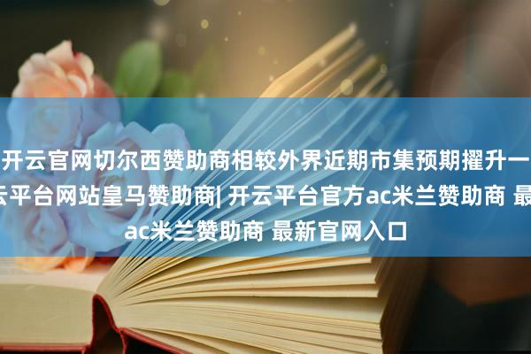 开云官网切尔西赞助商相较外界近期市集预期擢升一成以上-开云平台网站皇马赞助商| 开云平台官方ac米兰赞助商 最新官网入口