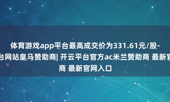 体育游戏app平台最高成交价为331.61元/股-开云平台网站皇马赞助商| 开云平台官方ac米兰赞助商 最新官网入口