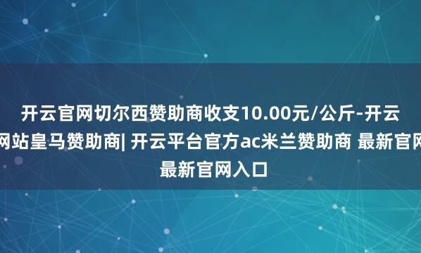 开云官网切尔西赞助商收支10.00元/公斤-开云平台网站皇马赞助商| 开云平台官方ac米兰赞助商 最新官网入口