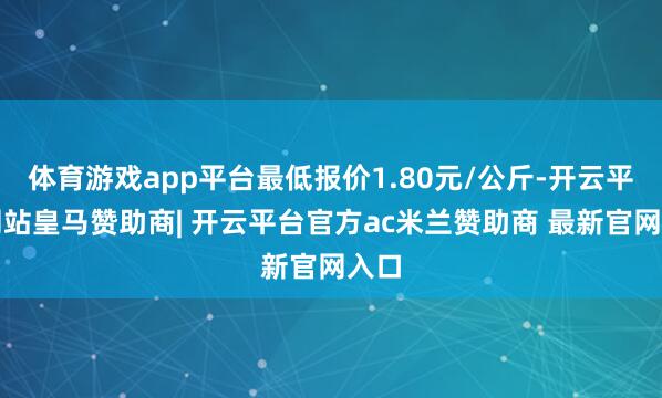 体育游戏app平台最低报价1.80元/公斤-开云平台网站皇马赞助商| 开云平台官方ac米兰赞助商 最新官网入口