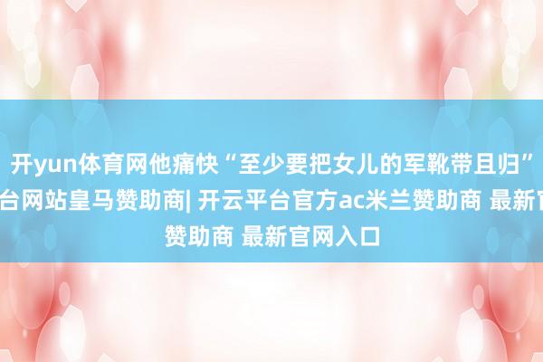 开yun体育网他痛快“至少要把女儿的军靴带且归”-开云平台网站皇马赞助商| 开云平台官方ac米兰赞助商 最新官网入口