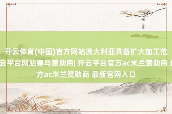 开云体育(中国)官方网站澳大利亚具备扩大加工范围的才智-开云平台网站皇马赞助商| 开云平台官方ac米兰赞助商 最新官网入口