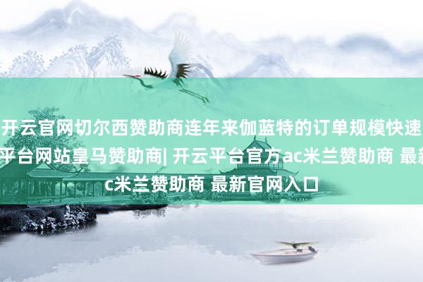 开云官网切尔西赞助商连年来伽蓝特的订单规模快速增长-开云平台网站皇马赞助商| 开云平台官方ac米兰赞助商 最新官网入口