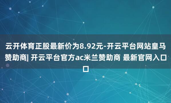 云开体育正股最新价为8.92元-开云平台网站皇马赞助商| 开云平台官方ac米兰赞助商 最新官网入口