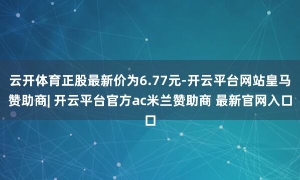 云开体育正股最新价为6.77元-开云平台网站皇马赞助商| 开云平台官方ac米兰赞助商 最新官网入口