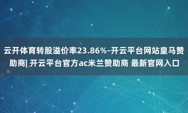 云开体育转股溢价率23.86%-开云平台网站皇马赞助商| 开云平台官方ac米兰赞助商 最新官网入口