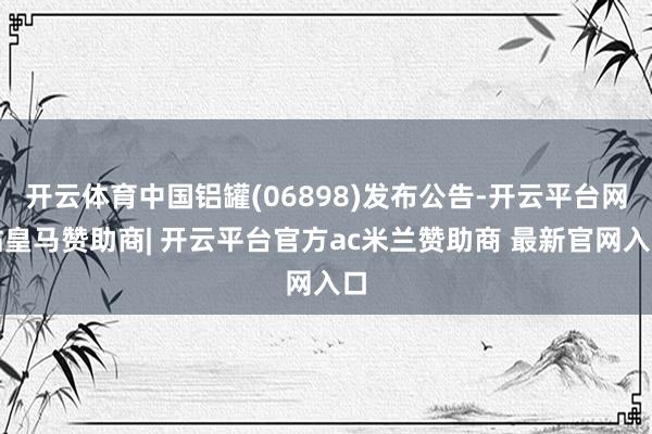 开云体育中国铝罐(06898)发布公告-开云平台网站皇马赞助商| 开云平台官方ac米兰赞助商 最新官网入口