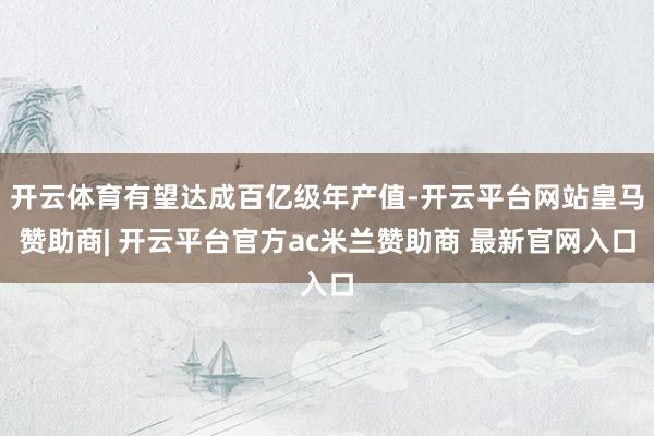 开云体育有望达成百亿级年产值-开云平台网站皇马赞助商| 开云平台官方ac米兰赞助商 最新官网入口