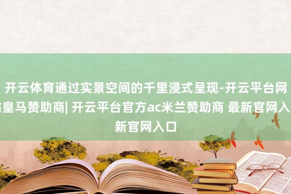 开云体育通过实景空间的千里浸式呈现-开云平台网站皇马赞助商| 开云平台官方ac米兰赞助商 最新官网入口