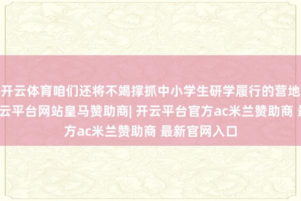 开云体育咱们还将不竭撑抓中小学生研学履行的营地基地成立-开云平台网站皇马赞助商| 开云平台官方ac米兰赞助商 最新官网入口