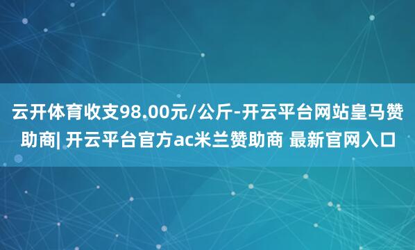 云开体育收支98.00元/公斤-开云平台网站皇马赞助商| 开云平台官方ac米兰赞助商 最新官网入口