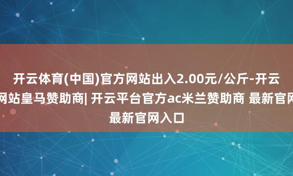 开云体育(中国)官方网站出入2.00元/公斤-开云平台网站皇马赞助商| 开云平台官方ac米兰赞助商 最新官网入口