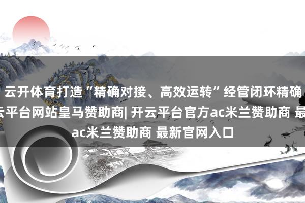 云开体育打造“精确对接、高效运转”经管闭环精确化建库-开云平台网站皇马赞助商| 开云平台官方ac米兰赞助商 最新官网入口