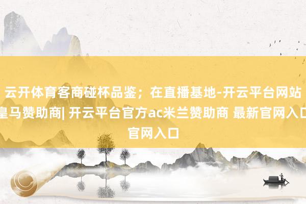 云开体育客商碰杯品鉴；在直播基地-开云平台网站皇马赞助商| 开云平台官方ac米兰赞助商 最新官网入口