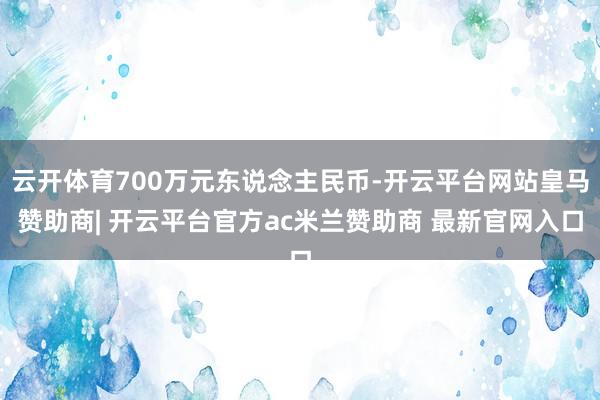 云开体育700万元东说念主民币-开云平台网站皇马赞助商| 开云平台官方ac米兰赞助商 最新官网入口