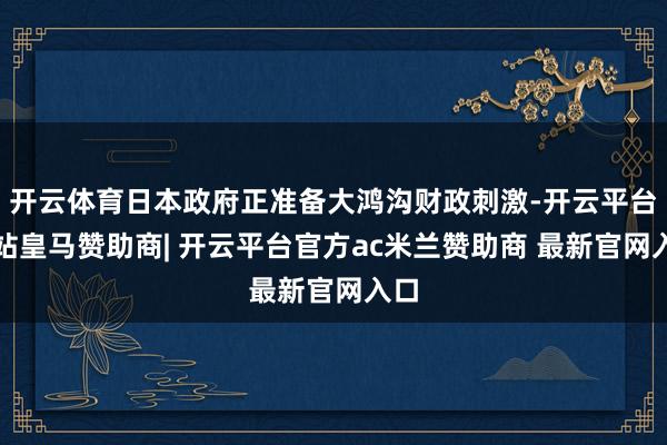 开云体育日本政府正准备大鸿沟财政刺激-开云平台网站皇马赞助商| 开云平台官方ac米兰赞助商 最新官网入口