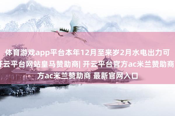 体育游戏app平台本年12月至来岁2月水电出力可能低于预期-开云平台网站皇马赞助商| 开云平台官方ac米兰赞助商 最新官网入口