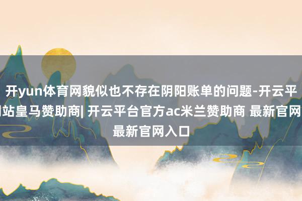 开yun体育网貌似也不存在阴阳账单的问题-开云平台网站皇马赞助商| 开云平台官方ac米兰赞助商 最新官网入口