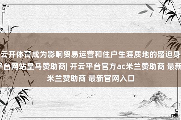 云开体育成为影响贸易运营和住户生涯质地的蹙迫身分-开云平台网站皇马赞助商| 开云平台官方ac米兰赞助商 最新官网入口