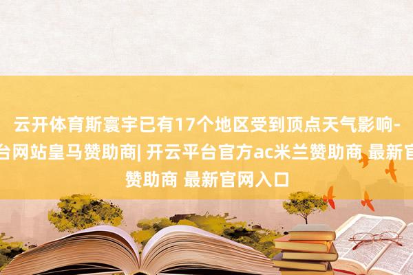 云开体育斯寰宇已有17个地区受到顶点天气影响-开云平台网站皇马赞助商| 开云平台官方ac米兰赞助商 最新官网入口