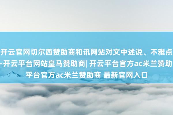 开云官网切尔西赞助商和讯网站对文中述说、不雅点判断保合手中立-开云平台网站皇马赞助商| 开云平台官方ac米兰赞助商 最新官网入口