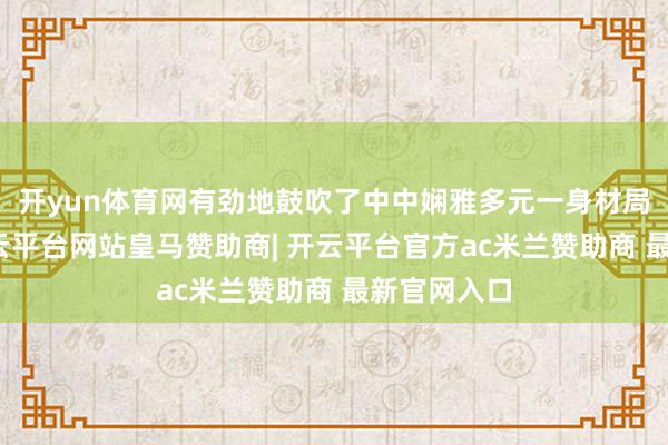 开yun体育网有劲地鼓吹了中中娴雅多元一身材局的变成-开云平台网站皇马赞助商| 开云平台官方ac米兰赞助商 最新官网入口