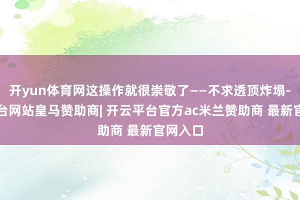 开yun体育网这操作就很崇敬了——不求透顶炸塌-开云平台网站皇马赞助商| 开云平台官方ac米兰赞助商 最新官网入口