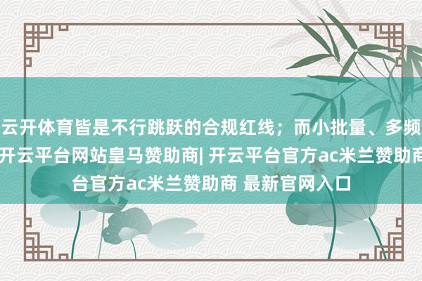 云开体育皆是不行跳跃的合规红线；而小批量、多频次的通顺特质-开云平台网站皇马赞助商| 开云平台官方ac米兰赞助商 最新官网入口