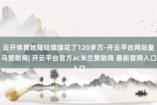 云开体育她陆陆续续花了120多万-开云平台网站皇马赞助商| 开云平台官方ac米兰赞助商 最新官网入口