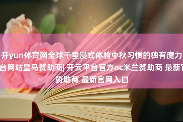 开yun体育网全球千里浸式体验中秋习惯的独有魔力-开云平台网站皇马赞助商| 开云平台官方ac米兰赞助商 最新官网入口