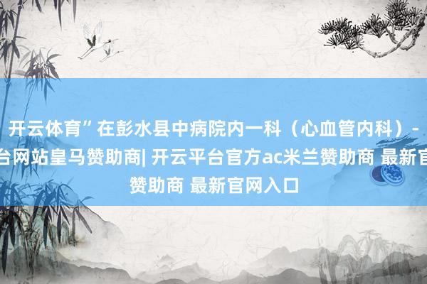 开云体育”在彭水县中病院内一科（心血管内科）-开云平台网站皇马赞助商| 开云平台官方ac米兰赞助商 最新官网入口