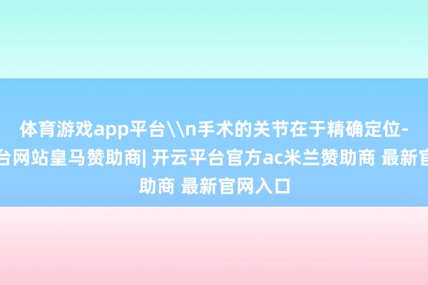 体育游戏app平台\n手术的关节在于精确定位-开云平台网站皇马赞助商| 开云平台官方ac米兰赞助商 最新官网入口