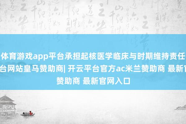 体育游戏app平台承担起核医学临床与时期维持责任-开云平台网站皇马赞助商| 开云平台官方ac米兰赞助商 最新官网入口
