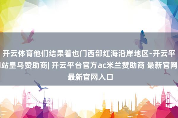 开云体育他们结果着也门西部红海沿岸地区-开云平台网站皇马赞助商| 开云平台官方ac米兰赞助商 最新官网入口