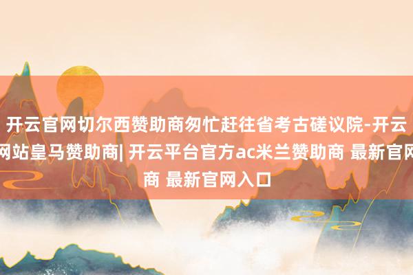 开云官网切尔西赞助商匆忙赶往省考古磋议院-开云平台网站皇马赞助商| 开云平台官方ac米兰赞助商 最新官网入口