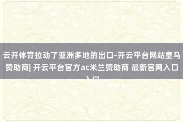 云开体育拉动了亚洲多地的出口-开云平台网站皇马赞助商| 开云平台官方ac米兰赞助商 最新官网入口