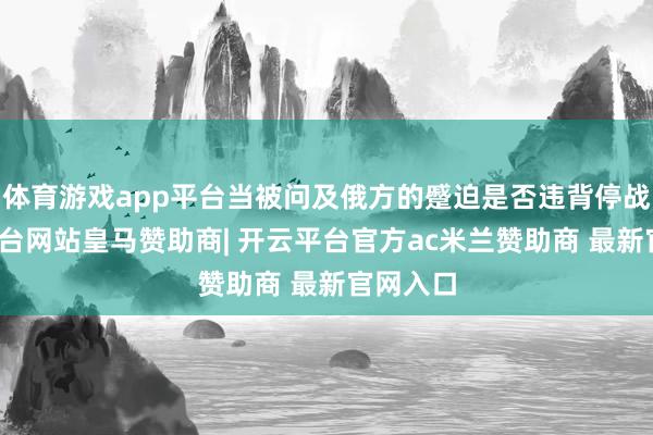体育游戏app平台当被问及俄方的蹙迫是否违背停战-开云平台网站皇马赞助商| 开云平台官方ac米兰赞助商 最新官网入口