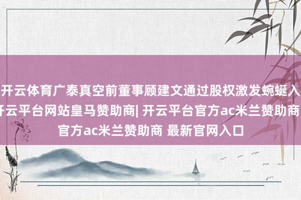 开云体育广泰真空前董事顾建文通过股权激发蜿蜒入股广泰真空-开云平台网站皇马赞助商| 开云平台官方ac米兰赞助商 最新官网入口