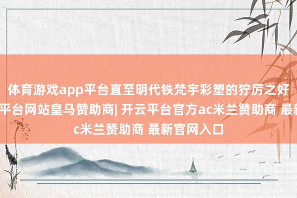 体育游戏app平台直至明代铁梵宇彩塑的狞厉之好意思-开云平台网站皇马赞助商| 开云平台官方ac米兰赞助商 最新官网入口