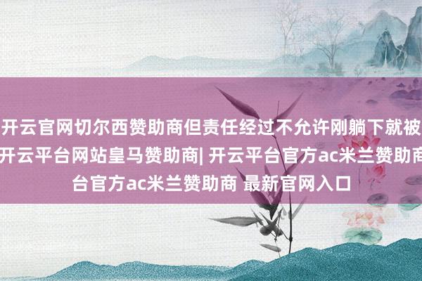 开云官网切尔西赞助商但责任经过不允许刚躺下就被责任电话唤醒-开云平台网站皇马赞助商| 开云平台官方ac米兰赞助商 最新官网入口