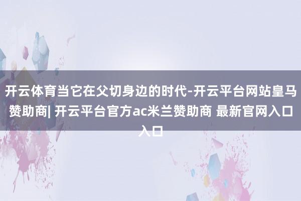 开云体育当它在父切身边的时代-开云平台网站皇马赞助商| 开云平台官方ac米兰赞助商 最新官网入口