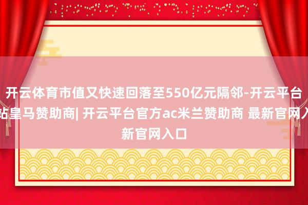 开云体育市值又快速回落至550亿元隔邻-开云平台网站皇马赞助商| 开云平台官方ac米兰赞助商 最新官网入口