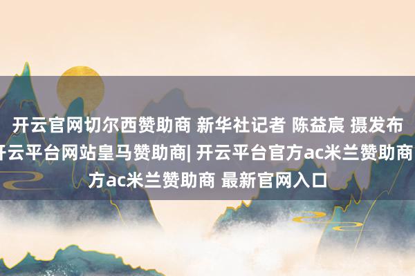 开云官网切尔西赞助商 新华社记者 陈益宸 摄发布于：北京市-开云平台网站皇马赞助商| 开云平台官方ac米兰赞助商 最新官网入口