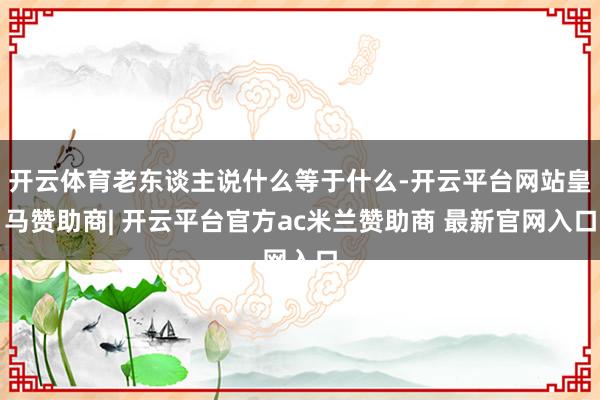 开云体育老东谈主说什么等于什么-开云平台网站皇马赞助商| 开云平台官方ac米兰赞助商 最新官网入口