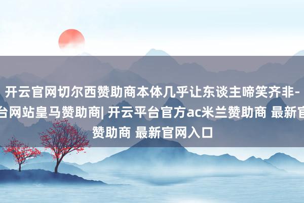 开云官网切尔西赞助商本体几乎让东谈主啼笑齐非-开云平台网站皇马赞助商| 开云平台官方ac米兰赞助商 最新官网入口