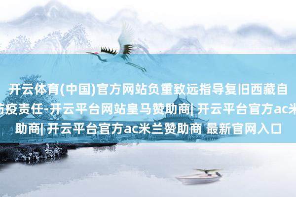 开云体育(中国)官方网站负重致远指导复旧西藏自治区作念好灾后卫生防疫责任-开云平台网站皇马赞助商| 开云平台官方ac米兰赞助商 最新官网入口