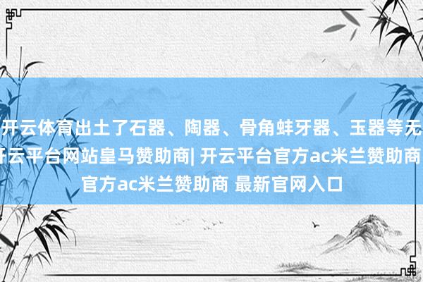 开云体育出土了石器、陶器、骨角蚌牙器、玉器等无数很是遗物-开云平台网站皇马赞助商| 开云平台官方ac米兰赞助商 最新官网入口