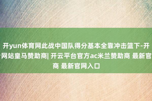开yun体育网此战中国队得分基本全靠冲击篮下-开云平台网站皇马赞助商| 开云平台官方ac米兰赞助商 最新官网入口